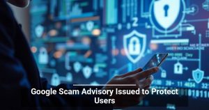 Google Scam Advisory Issued to Protect Users