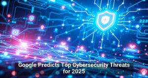 Google Predicts Top Cybersecurity Threats for 2025